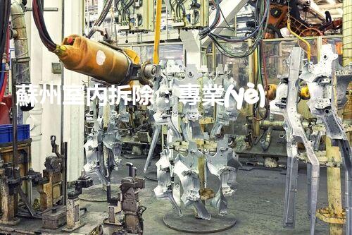 蘇州室內拆除：專業(yè)高效，安全環(huán)保一站式服務